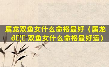 属龙双鱼女什么命格最好（属龙 🦅 双鱼女什么命格最好运）